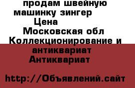 продам швейную машинку зингер 1900 › Цена ­ 50 000 - Московская обл. Коллекционирование и антиквариат » Антиквариат   
